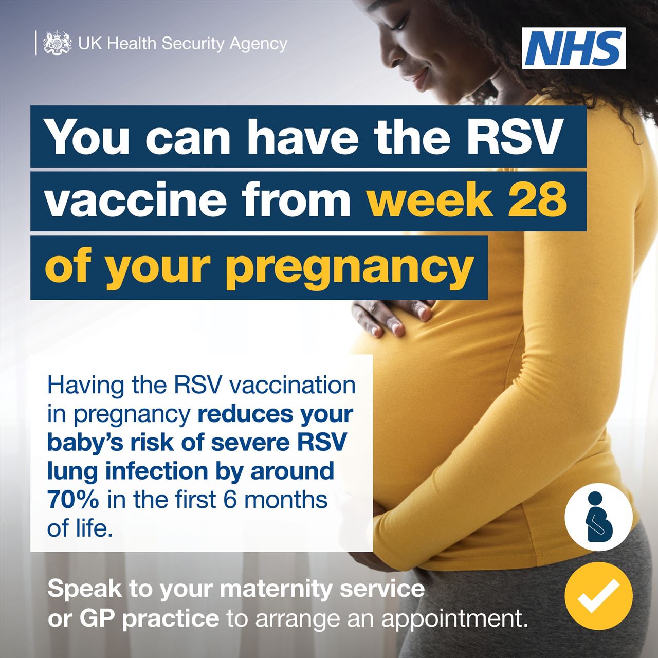 a pregnant woman and the words you can have the RSV vaccine from week 28 of your pregnancy.  Having the RSV vaccination in pregnancy reduces your baby's risk of severe RSV lung infection by around 70% in the first 6 months of life.