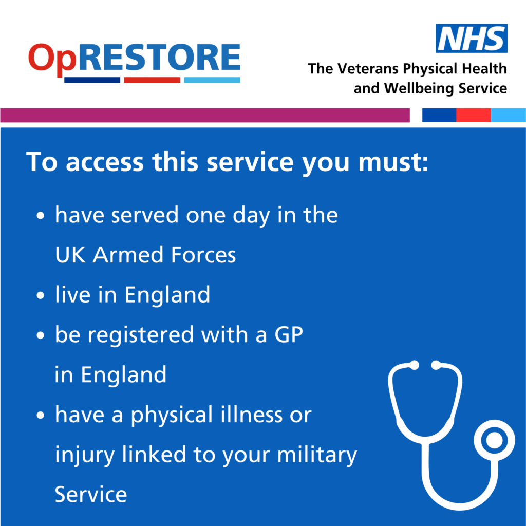 Op RESTORE and NHS logos, To access this service you must: have served one day in the UK Armed forces, live in England, be registered wtih a GP in England and have a physical illness or injury linked to your military service.