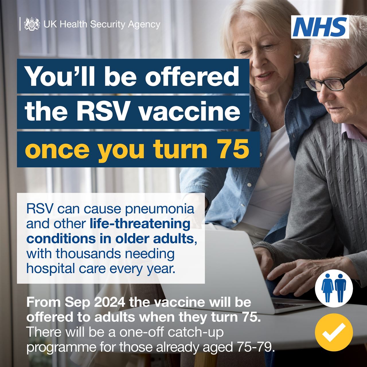 an older couple and the words you'll be offered the RSV vaccine once you turn 75.  RSV can cause pneukmonia and other life-threatening conditions in older adults, with thouseands needing hospital care every year. 